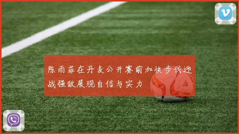 陈雨菲在丹麦公开赛前加快步伐迎战强敌展现自信与实力