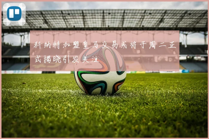 科纳特加盟皇马交易或将于周二正式揭晓引发关注