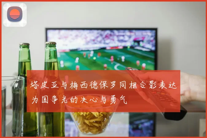 塔皮亚与梅西德保罗同框合影表达为国争光的决心与勇气