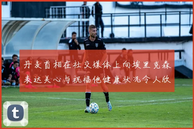 丹麦首相在社交媒体上向埃里克森表达关心与祝福他健康状况令人欣慰