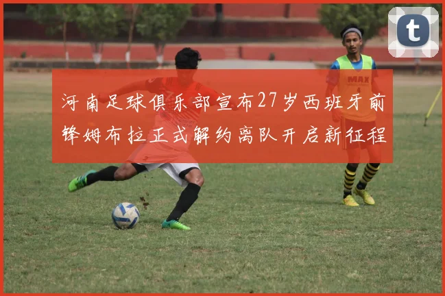 河南足球俱乐部宣布27岁西班牙前锋姆布拉正式解约离队开启新征程