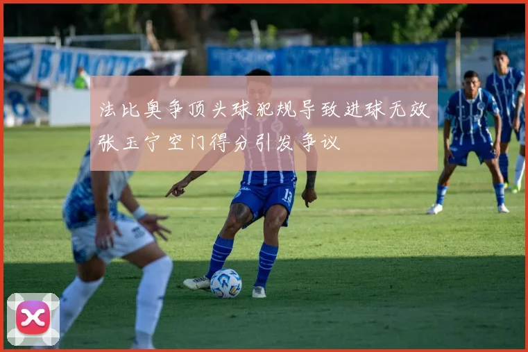 法比奥争顶头球犯规导致进球无效张玉宁空门得分引发争议