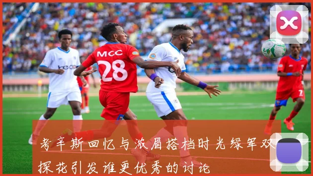 考辛斯回忆与浓眉搭档时光绿军双探花引发谁更优秀的讨论