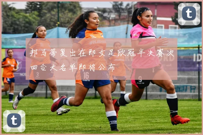 邦马蒂复出在即女足欧冠半决赛次回合大名单即将公布